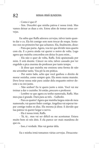 MINHA IRMÃ BUNDEIRA82
- Como é que é?
- Sim. Descobri que minha patroa é nossa irmã. Mas
vamos deixar as duas a sós. Estou afim de tomar umas cer-
vejas.
Eu sabia que Raffa adorava cervejas, talvez tanto quan-
to dar o cu. Ela foi comigo sem nem trocar de roupa. Senta-
mo-nos no primeiro bar que achamos. Ela, finalmente, disse:
- Puta que pariu. Agora, vou ter que dividir meu quarto
com ela. E a porra ainda vai querer o noivo de volta. Logo
agora que mainha concordou em deixa-lo para mim...
- Ela não o quer de volta, Raffa. Está apaixonada por
mim. E está doente. Câncer no reto, talvez causado por ter
engolido a pica enorme do professor por tanto tempo.
- Já disse que mainha me ensinou uma forma de não
me arrombar tanto. Vou pô-la em prática.
- Por outro lado, acho que você ganhou o direito de
morar sozinha, como sempre quis. Ela mora numa mansão.
Deve levar nossa mãe para cuidar dela enquanto estiver do-
ente e eu irei junto.
- Não senhor! Eu te quero junto a mim. Você vai me
treinar a dar o cuzinho. Só então, procuro o professor.
- Lembre-se que agora eu tenho namorada, Raffa. Mas
meu pau é grande. Dará para as três. - Galhofei.
- Para as quatro! Agora que mainha largou mão de meu
namorado, vai querer foder contigo. Angelina vai esperar tre-
par contigo todos os dias. Ela mesma já disse. E duvido que
tua patroa vá querer largar o nervo.
- Ela é nossa irmã, Raffa.
- Tá, tá... mas vai ser difícil eu me acostumar. Estava
muito bem só nós dois. E ela parece ser mais mandona do
que eu.
- Isso, é verdade. Mas vai gostar dela.
Eu e minha irmã tomamos várias cervejas. Desacostu-
 