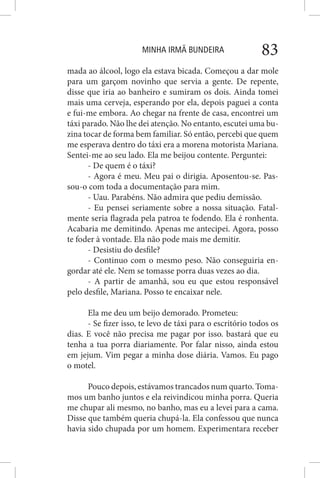 MINHA IRMÃ BUNDEIRA 83
mada ao álcool, logo ela estava bicada. Começou a dar mole
para um garçom novinho que servia a gente. De repente,
disse que iria ao banheiro e sumiram os dois. Ainda tomei
mais uma cerveja, esperando por ela, depois paguei a conta
e fui-me embora. Ao chegar na frente de casa, encontrei um
táxi parado. Não lhe dei atenção. No entanto, escutei uma bu-
zina tocar de forma bem familiar. Só então, percebi que quem
me esperava dentro do táxi era a morena motorista Mariana.
Sentei-me ao seu lado. Ela me beijou contente. Perguntei:
- De quem é o táxi?
- Agora é meu. Meu pai o dirigia. Aposentou-se. Pas-
sou-o com toda a documentação para mim.
- Uau. Parabéns. Não admira que pediu demissão.
- Eu pensei seriamente sobre a nossa situação. Fatal-
mente seria flagrada pela patroa te fodendo. Ela é ronhenta.
Acabaria me demitindo. Apenas me antecipei. Agora, posso
te foder à vontade. Ela não pode mais me demitir.
- Desistiu do desfile?
- Continuo com o mesmo peso. Não conseguiria en-
gordar até ele. Nem se tomasse porra duas vezes ao dia.
- A partir de amanhã, sou eu que estou responsável
pelo desfile, Mariana. Posso te encaixar nele.
Ela me deu um beijo demorado. Prometeu:
- Se fizer isso, te levo de táxi para o escritório todos os
dias. E você não precisa me pagar por isso. bastará que eu
tenha a tua porra diariamente. Por falar nisso, ainda estou
em jejum. Vim pegar a minha dose diária. Vamos. Eu pago
o motel.
Pouco depois, estávamos trancados num quarto. Toma-
mos um banho juntos e ela reivindicou minha porra. Queria
me chupar ali mesmo, no banho, mas eu a levei para a cama.
Disse que também queria chupá-la. Ela confessou que nunca
havia sido chupada por um homem. Experimentara receber
 