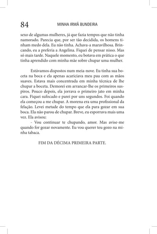 MINHA IRMÃ BUNDEIRA84
sexo de algumas mulheres, já que fazia tempos que não tinha
namorado. Parecia que, por ser tão decidida, os homens ti-
nham medo dela. Eu não tinha. Achava-a maravilhosa. Brin-
cando, eu a preferia a Angelina. Fiquei de pensar nisso. Mas
só mais tarde. Naquele momento, eu botava em prática o que
tinha aprendido com minha mãe sobre chupar uma mulher.
Estávamos dispostos num meia-nove. Eu tinha sua bo-
ceta na boca e ela apenas acariciava meu pau com as mãos
suaves. Estava mais concentrada em minha técnica de lhe
chupar a boceta. Demorei em arrancar-lhe os primeiros sus-
piros. Pouco depois, ela jorrava o primeiro jato em minha
cara. Fiquei sufocado e parei por uns segundos. Foi quando
ela começou a me chupar. A morena era uma profissional da
felação. Levei metade do tempo que ela para gozar em sua
boca. Ela não parou de chupar. Breve, eu esporrava mais uma
vez. Ela avisou:
- Vou continuar te chupando, amor. Mas avise-me
quando for gozar novamente. Eu vou querer teu gozo na mi-
nha tabaca.
FIM DA DÉCIMA PRIMEIRA PARTE.
 