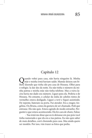 MINHA IRMÃ BUNDEIRA 85
Capítulo 12
Quando voltei para casa, não havia ninguém lá. Minha
mãe e minha irmã haviam saído. Mamãe deixou um bi-
lhete dizendo que tinha ido pra casa de Hozana. Olhei para
o relógio. Ia dar dez da noite. Eu não tinha o número da mi-
nha patroa e minha mãe não tinha telefone. Mas a ruiva Ja-
cira havia me dado seu número. Liguei para ela. Pediria o de
Hozana. No entanto, o celular da índia de cabelos tintos de
vermelho estava desligado. Liguei a tevê e fiquei assistindo.
De repente, bateram na porta. Fui atender. Era a magra An-
gelina. Ou Bruna, como ela gostava de ser chamada. Pedi que
entrasse. Ela não quis. Estava agindo de modo estranho. Per-
guntei o que estava acontecendo. Ela fez cara de choro. Falou:
- Tua irmã me disse que eu te deixasse em paz pois você
tinha namorada e que ela era a tua patroa. Eu não quis saber
de mais detalhes, corri chorando para casa. Mas ainda quero
ser modelo. Por isso, vim trazer as fotos que pediu.
 