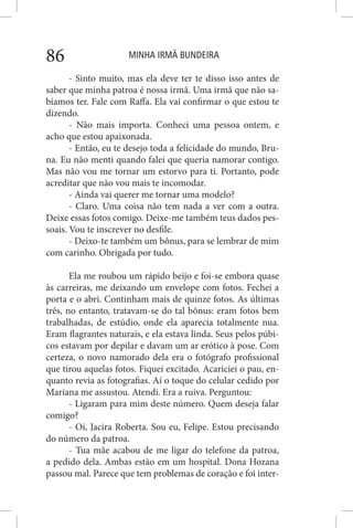 MINHA IRMÃ BUNDEIRA86
- Sinto muito, mas ela deve ter te disso isso antes de
saber que minha patroa é nossa irmã. Uma irmã que não sa-
bíamos ter. Fale com Raffa. Ela vai confirmar o que estou te
dizendo.
- Não mais importa. Conheci uma pessoa ontem, e
acho que estou apaixonada.
- Então, eu te desejo toda a felicidade do mundo, Bru-
na. Eu não menti quando falei que queria namorar contigo.
Mas não vou me tornar um estorvo para ti. Portanto, pode
acreditar que não vou mais te incomodar.
- Ainda vai querer me tornar uma modelo?
- Claro. Uma coisa não tem nada a ver com a outra.
Deixe essas fotos comigo. Deixe-me também teus dados pes-
soais. Vou te inscrever no desfile.
- Deixo-te também um bônus, para se lembrar de mim
com carinho. Obrigada por tudo.
Ela me roubou um rápido beijo e foi-se embora quase
às carreiras, me deixando um envelope com fotos. Fechei a
porta e o abri. Continham mais de quinze fotos. As últimas
três, no entanto, tratavam-se do tal bônus: eram fotos bem
trabalhadas, de estúdio, onde ela aparecia totalmente nua.
Eram flagrantes naturais, e ela estava linda. Seus pelos púbi-
cos estavam por depilar e davam um ar erótico à pose. Com
certeza, o novo namorado dela era o fotógrafo profissional
que tirou aquelas fotos. Fiquei excitado. Acariciei o pau, en-
quanto revia as fotografias. Aí o toque do celular cedido por
Mariana me assustou. Atendi. Era a ruiva. Perguntou:
- Ligaram para mim deste número. Quem deseja falar
comigo?
- Oi, Jacira Roberta. Sou eu, Felipe. Estou precisando
do número da patroa.
- Tua mãe acabou de me ligar do telefone da patroa,
a pedido dela. Ambas estão em um hospital. Dona Hozana
passou mal. Parece que tem problemas de coração e foi inter-
 