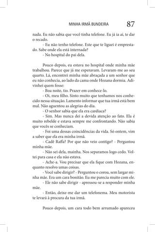 MINHA IRMÃ BUNDEIRA 87
nada. Eu não sabia que você tinha telefone. Eu já ia aí, te dar
o recado.
- Eu não tenho telefone. Este que te liguei é empresta-
do. Sabe onde ela está internada?
- No hospital do pai dela.
Pouco depois, eu estava no hospital onde minha mãe
trabalhou. Parece que já me esperavam. Levaram-me ao seu
quarto. Lá, encontrei minha mãe abraçada a um senhor que
eu não conhecia, ao lado da cama onde Hozana dormia. Adi-
vinhei quem fosse:
- Boa noite, tio. Prazer em conhece-lo.
- Oi, meu filho. Sinto muito que tenhamos nos conhe-
cido nessa situação. Lamento informar que tua irmã está bem
mal. Não aguentou as alegrias do dia.
- O senhor sabia que ela era cardíaca?
- Sim. Mas nunca dei a devida atenção ao fato. Ela é
muito rebelde e estava sempre me confrontando. Não sabia
que vocês se conheciam.
- Foi uma dessas coincidências da vida. Só ontem, vim
a saber que ela era minha irmã.
- Cadê Raffa? Por que não veio contigo? - Perguntou
minha mãe.
- Não sei dela, mainha. Nos separamos logo cedo. Vol-
tei para casa e ela não estava.
- Ache-a. Vou precisar que ela fique com Hozana, en-
quanto resolvo umas coisas.
- Você sabe dirigir? - Perguntou o coroa, sem largar mi-
nha mãe. Era um cara bonitão. Eu me parecia muito com ele.
- Ele não sabe dirigir - apressou-se a responder minha
mãe.
- Então, deixe-me dar um telefonema. Meu motorista
te levará à procura da tua irmã.
Pouco depois, um cara todo bem arrumado apareceu
 