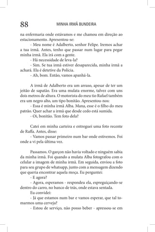 MINHA IRMÃ BUNDEIRA88
na enfermaria onde estávamos e me chamou em direção ao
estacionamento. Apresentou-se:
- Meu nome é Adalberto, senhor Felipe. Iremos achar
a tua irmã. Antes, tenho que passar num lugar para pegar
minha irmã. Ela irá com a gente.
- Há necessidade de leva-la?
- Sim. Se tua irmã estiver desaparecida, minha irmã a
achará. Ela é detetive da Polícia.
- Ah, bom. Então, vamos apanhá-la.
A irmã de Adalberto era um arraso, apesar de ter um
jeitão de sapatão. Era uma mulata enorme, talvez com uns
dois metros de altura. O motorista do meu tio Rafael também
era um negro alto, um tipo bonitão. Apresentou-nos:
- Essa é minha irmã Alba. Mana, esse é o filho do meu
patrão. Quer achar a irmã que desde cedo está sumida.
- Oi, bonitão. Tem foto dela?
Catei em minha carteira e entreguei uma foto recente
de Raffa. Antes, disse:
- Vamos passar primeiro num bar onde estivemos. Foi
onde a vi pela última vez.
Passamos. O garçon não havia voltado e ninguém sabia
da minha irmã. Foi quando a mulata Alba fotografou com o
celular a imagem de minha irmã. Em seguida, enviou a foto
para seu grupo de whatsapp, junto com a mensagem dizendo
que queria encontrar aquela moça. Eu perguntei:
- E agora?
- Agora, esperamos - respondeu ela, espreguiçando-se
dentro do carro, no banco de trás, onde estava sentada.
Eu convidei:
- Já que estamos num bar e vamos esperar, que tal to-
marmos uma cerveja?
- Estou de serviço, não posso beber - apressou-se em
 