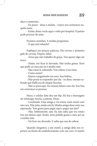 MINHA IRMÃ BUNDEIRA 89
dizer o motorista.
- Eu posso - disse a mulata - vamos nos sentarmos na-
quela mesa.
- Então, deixo vocês aqui e volto pro hospital. O patrão
pode precisar de mim.
Ficamos sozinhos. A mulata perguntou:
- O que está rolando?
Expliquei em poucas palavras. Ela sorveu o primeiro
gole de cerveja. Depois, falou:
- Aviso que não trabalho de graça. Vou querer algo em
troca.
- Então, irei ficar te devendo. Não tenho grana. Terei
que pedir ao meu pai ou à minha mãe.
- Não estou te cobrando. Vou cobrar à tua irmã.
- Como assim?
- Quero o pagamento em sexo. Sou lésbica.
- Não posso te responder por ela - eu disse, mesmo sa-
bendo que Raffa era de chupar bocetas.
- Não se preocupe. Eu mesma falarei com ela. Sou boa
em convencer as pessoas.
Nisso, o celular dela deu um bip. Ela leu a mensagem
do whatsapp. Sorriu, contente. Disse:
- Localizada. Uma amiga a viu entrar num motel com
um cara. Pelo jeito, ainda está lá. Minha amiga disse estar nos
esperando. Tem grana para pagar aqui e pegar um táxi?
- Não. Infelizmente, não. Eu não sabia que teu irmão
iria nos deixar aqui. Senão, teria pedido grana a meu pai ou
a minha mãe.
- Vai ficar me devendo. E saiba que sou de cobrar.
Quando chegamos a um motel, a amiga dela nos es-
perava na frente do estabelecimento com um cara. O sujeito
 
