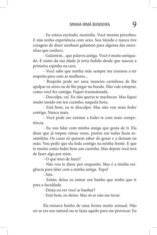 MINHA IRMÃ BUNDEIRA 9
- Eu estava excitado, maninha. Você mesma percebeu.
E não tenho experiência com sexo. Sou tímido e nunca tive
coragem de dizer nenhum galanteio para alguma das moci-
nhas que conheci.
- Galanteio... que palavra antiga. Você é muito antiqua-
do. E outro da tua idade já teria fodido desde que nasceu a
primeira espinha na cara.
- Você sabe que minha mãe sempre me ensinou a ter
respeito para com as mulheres...
- Respeito pode ser uma maneira carinhosa de lhe
apalpar os seios ou de lhe pegar na bunda. Não vale estuprar,
como você fez comigo. Fiquei traumatizada.
- Desculpa, vai. Eu não queria te machucar. Mas fiquei
muito tarado em teu cuzinho, naquela hora.
- Está bem, eu te desculpo. Mas não vou mais foder
contigo. Nunca mais.
- Você pode me ensinar a foder-te com mais compe-
tência.
- Eu vou falar com minha amiga que gosta de ti. Ela
disse que já trepou várias vezes, porém em todas ficou in-
satisfeita. Os caras só querem saber de gozar e a deixam na
mão. Vou pedir que ela foda contigo na minha frente. E que
te ensine como foder bem um cuzinho. Mas depois você terá
de fazer algo por mim.
- O que terei de fazer?
- Não vou te dizer, por enquanto. Mas é a minha exi-
gência para falar com a minha amiga. Topa?
- Sim.
- Então, deixa eu tomar um banho que tenho que ir
para a faculdade.
- Deixa eu ver você se banhar?
- Está bem, eu deixo. Mas só se não me tocar.
Ela tomava banho de uma forma muito sensual. Não
sei se era seu natural ou se fazia aquilo para me provocar. Eu
 