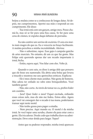 MINHA IRMÃ BUNDEIRA90
beijou a mulata como se a conhecesse de longas datas. Só de-
pois, me cumprimentou. Apertei sua mão e respondi ao seu
cumprimento. Ele disse:
- Tua irmã está com um garçon, amigo meu. Posso cha-
má-lo, mas só se for para uma boa causa. Se for para uma
cena de ciúmes, te expulso daqui debaixo de porradas.
Eu não contive um sorriso de escárnio. O cara era mui-
to mais magro do que eu. Eu o venceria no braço facilmente.
A mulata percebeu a minha incredulidade. Alertou:
- Não o subestime, rapaz. Esse gajo é campeão gaúcho
de artes marciais. No entanto, dá um cu que faz gosto. Mas
Felipe está querendo apenas dar um recado importante à
irmã, bicha.
- Então, espera aqui. Vou falar com eles. Volto já.
Quando o cara saiu, eu disse à amiga dele que pensava
que ele fosse seu namorado. Ela abriu uma bolsa que levava
a tiracolo e mostrou-me uns apetrechos eróticos. Explicou:
- Ele é meu cliente mais assíduo. Não gosta de homens.
Mas adora ter enfiado no rabo estes brinquedinhos. Você
também gosta?
- Não, não curto. Ao invés de tomar no cu, prefiro foder
um cusinho.
- Jura? Quer foder o meu? Fiquei excitada, enfiando
essas coisas nele, mas ele não me fodeu. Estou afim. Agora
que você vai conseguir dar o recado à tua mana, poderíamos
transar aqui neste motel.
- Não tenho grana para pagar a estadia.
- Nem precisa. Aqui mando eu. O motel é da minha
irmã. Se você topar uma suruba, chamo ela para estar com a
gente. Ela iria adorar. Desde cedo que trabalha duro na admi-
nistração. Deve estar doida para largar. Topas?
Antes que eu pudesse responder, minha irmã apareceu
 