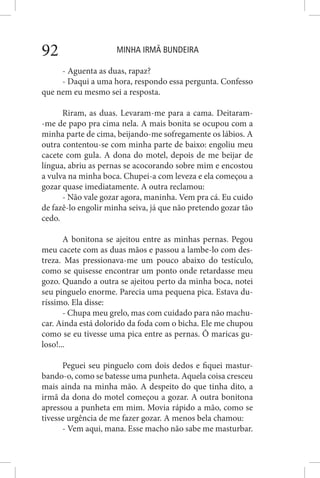 MINHA IRMÃ BUNDEIRA92
- Aguenta as duas, rapaz?
- Daqui a uma hora, respondo essa pergunta. Confesso
que nem eu mesmo sei a resposta.
Riram, as duas. Levaram-me para a cama. Deitaram-
-me de papo pra cima nela. A mais bonita se ocupou com a
minha parte de cima, beijando-me sofregamente os lábios. A
outra contentou-se com minha parte de baixo: engoliu meu
cacete com gula. A dona do motel, depois de me beijar de
língua, abriu as pernas se acocorando sobre mim e encostou
a vulva na minha boca. Chupei-a com leveza e ela começou a
gozar quase imediatamente. A outra reclamou:
- Não vale gozar agora, maninha. Vem pra cá. Eu cuido
de fazê-lo engolir minha seiva, já que não pretendo gozar tão
cedo.
A bonitona se ajeitou entre as minhas pernas. Pegou
meu cacete com as duas mãos e passou a lambe-lo com des-
treza. Mas pressionava-me um pouco abaixo do testículo,
como se quisesse encontrar um ponto onde retardasse meu
gozo. Quando a outra se ajeitou perto da minha boca, notei
seu pinguelo enorme. Parecia uma pequena pica. Estava du-
ríssimo. Ela disse:
- Chupa meu grelo, mas com cuidado para não machu-
car. Ainda está dolorido da foda com o bicha. Ele me chupou
como se eu tivesse uma pica entre as pernas. Ô maricas gu-
loso!...
Peguei seu pinguelo com dois dedos e fiquei mastur-
bando-o, como se batesse uma punheta. Aquela coisa cresceu
mais ainda na minha mão. A despeito do que tinha dito, a
irmã da dona do motel começou a gozar. A outra bonitona
apressou a punheta em mim. Movia rápido a mão, como se
tivesse urgência de me fazer gozar. A menos bela chamou:
- Vem aqui, mana. Esse macho não sabe me masturbar.
 