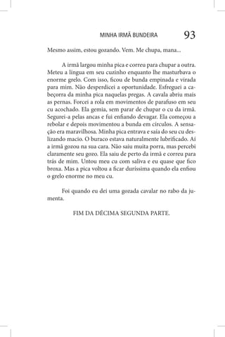 MINHA IRMÃ BUNDEIRA 93
Mesmo assim, estou gozando. Vem. Me chupa, mana...
A irmã largou minha pica e correu para chupar a outra.
Meteu a língua em seu cuzinho enquanto lhe masturbava o
enorme grelo. Com isso, ficou de bunda empinada e virada
para mim. Não desperdicei a oportunidade. Esfreguei a ca-
beçorra da minha pica naquelas pregas. A cavala abriu mais
as pernas. Forcei a rola em movimentos de parafuso em seu
cu acochado. Ela gemia, sem parar de chupar o cu da irmã.
Segurei-a pelas ancas e fui enfiando devagar. Ela começou a
rebolar e depois movimentou a bunda em círculos. A sensa-
ção era maravilhosa. Minha pica entrava e saía do seu cu des-
lizando macio. O buraco estava naturalmente lubrificado. Aí
a irmã gozou na sua cara. Não saiu muita porra, mas percebi
claramente seu gozo. Ela saiu de perto da irmã e correu para
trás de mim. Untou meu cu com saliva e eu quase que fico
broxa. Mas a pica voltou a ficar duríssima quando ela enfiou
o grelo enorme no meu cu.
Foi quando eu dei uma gozada cavalar no rabo da ju-
menta.
FIM DA DÉCIMA SEGUNDA PARTE.
 