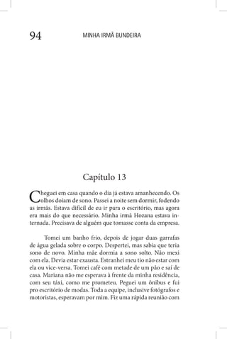 MINHA IRMÃ BUNDEIRA94
Capítulo 13
Cheguei em casa quando o dia já estava amanhecendo. Os
olhos doíam de sono. Passei a noite sem dormir, fodendo
as irmãs. Estava difícil de eu ir para o escritório, mas agora
era mais do que necessário. Minha irmã Hozana estava in-
ternada. Precisava de alguém que tomasse conta da empresa.
Tomei um banho frio, depois de jogar duas garrafas
de água gelada sobre o corpo. Despertei, mas sabia que teria
sono de novo. Minha mãe dormia a sono solto. Não mexi
com ela. Devia estar exausta. Estranhei meu tio não estar com
ela ou vice-versa. Tomei café com metade de um pão e saí de
casa. Mariana não me esperava à frente da minha residência,
com seu táxi, como me prometeu. Peguei um ônibus e fui
pro escritório de modas. Toda a equipe, inclusive fotógrafos e
motoristas, esperavam por mim. Fiz uma rápida reunião com
 