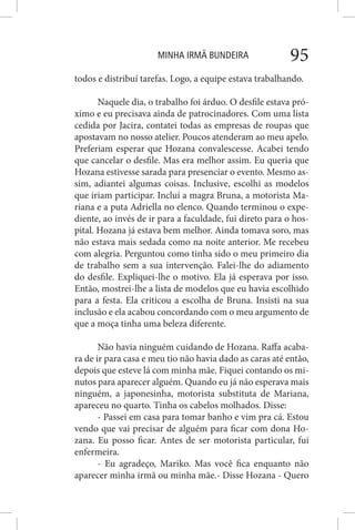 MINHA IRMÃ BUNDEIRA 95
todos e distribuí tarefas. Logo, a equipe estava trabalhando.
Naquele dia, o trabalho foi árduo. O desfile estava pró-
ximo e eu precisava ainda de patrocinadores. Com uma lista
cedida por Jacira, contatei todas as empresas de roupas que
apostavam no nosso atelier. Poucos atenderam ao meu apelo.
Preferiam esperar que Hozana convalescesse. Acabei tendo
que cancelar o desfile. Mas era melhor assim. Eu queria que
Hozana estivesse sarada para presenciar o evento. Mesmo as-
sim, adiantei algumas coisas. Inclusive, escolhi as modelos
que iriam participar. Incluí a magra Bruna, a motorista Ma-
riana e a puta Adriella no elenco. Quando terminou o expe-
diente, ao invés de ir para a faculdade, fui direto para o hos-
pital. Hozana já estava bem melhor. Ainda tomava soro, mas
não estava mais sedada como na noite anterior. Me recebeu
com alegria. Perguntou como tinha sido o meu primeiro dia
de trabalho sem a sua intervenção. Falei-lhe do adiamento
do desfile. Expliquei-lhe o motivo. Ela já esperava por isso.
Então, mostrei-lhe a lista de modelos que eu havia escolhido
para a festa. Ela criticou a escolha de Bruna. Insisti na sua
inclusão e ela acabou concordando com o meu argumento de
que a moça tinha uma beleza diferente.
Não havia ninguém cuidando de Hozana. Raffa acaba-
ra de ir para casa e meu tio não havia dado as caras até então,
depois que esteve lá com minha mãe. Fiquei contando os mi-
nutos para aparecer alguém. Quando eu já não esperava mais
ninguém, a japonesinha, motorista substituta de Mariana,
apareceu no quarto. Tinha os cabelos molhados. Disse:
- Passei em casa para tomar banho e vim pra cá. Estou
vendo que vai precisar de alguém para ficar com dona Ho-
zana. Eu posso ficar. Antes de ser motorista particular, fui
enfermeira.
- Eu agradeço, Mariko. Mas você fica enquanto não
aparecer minha irmã ou minha mãe.- Disse Hozana - Quero
 