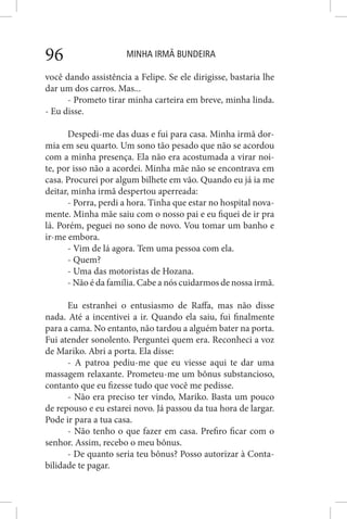 MINHA IRMÃ BUNDEIRA96
você dando assistência a Felipe. Se ele dirigisse, bastaria lhe
dar um dos carros. Mas...
- Prometo tirar minha carteira em breve, minha linda.
- Eu disse.
Despedi-me das duas e fui para casa. Minha irmã dor-
mia em seu quarto. Um sono tão pesado que não se acordou
com a minha presença. Ela não era acostumada a virar noi-
te, por isso não a acordei. Minha mãe não se encontrava em
casa. Procurei por algum bilhete em vão. Quando eu já ia me
deitar, minha irmã despertou aperreada:
- Porra, perdi a hora. Tinha que estar no hospital nova-
mente. Minha mãe saiu com o nosso pai e eu fiquei de ir pra
lá. Porém, peguei no sono de novo. Vou tomar um banho e
ir-me embora.
- Vim de lá agora. Tem uma pessoa com ela.
- Quem?
- Uma das motoristas de Hozana.
- Não é da família. Cabe a nós cuidarmos de nossa irmã.
Eu estranhei o entusiasmo de Raffa, mas não disse
nada. Até a incentivei a ir. Quando ela saiu, fui finalmente
para a cama. No entanto, não tardou a alguém bater na porta.
Fui atender sonolento. Perguntei quem era. Reconheci a voz
de Mariko. Abri a porta. Ela disse:
- A patroa pediu-me que eu viesse aqui te dar uma
massagem relaxante. Prometeu-me um bônus substancioso,
contanto que eu fizesse tudo que você me pedisse.
- Não era preciso ter vindo, Mariko. Basta um pouco
de repouso e eu estarei novo. Já passou da tua hora de largar.
Pode ir para a tua casa.
- Não tenho o que fazer em casa. Prefiro ficar com o
senhor. Assim, recebo o meu bônus.
- De quanto seria teu bônus? Posso autorizar à Conta-
bilidade te pagar.
 