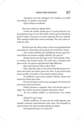 MINHA IRMÃ BUNDEIRA 97
- Agradeço, mas não, obrigada. Na verdade, eu escolhi
meu bônus. E a patroa concordou.
- Qual o bônus escolhido?
Ela esteve indecisa, depois falou:
- Gostei do senhor, desde que te vi pela primeira vez.
Sou japonesa mas vivi em São Paulo. Estou aqui no Recife faz
pouco tempo. Vim para cá recém-separada do meu marido.
Não consegui ainda fazer novas amizades. Por isso, estou ca-
rente de sexo...
Ela dizia isso de cabeça baixa. Estava envergonhada das
suas palavras. Mantinha uma posição de reverência. Insisti:
- Tem vários modelos que trabalham conosco que fica-
riam felizes em transar contigo, Mariko. Por quê eu?
- Porque Jacira me disse que você é bem dotado. Nun-
ca conheci um homem assim. De onde vim, os homens têm
paus curtos. Eu queria experimentar algo diferente.
- Que mais Jacira te falou sobre mim?
- Que é discreto. Que eu não tivesse dúvida de que acei-
taria meu apelo sem fazer pouco de mim. E que preservaria
nosso acordo, tornando-o este assunto apenas nosso.
- O problema é que estou exausto, Mariko. Quase não
dormi de ontem para hoje.
- Por isso te ofereci antes uma massagem. Em menos de
uma hora estará em forma.
- Então, façamos o seguinte: hoje você dorme aqui co-
migo. Eu cochilo um pouco, depois transamos, okay?
- Eu me sentiria melhor se estivéssemos em minha
Minka.
- Minka? O que é isso?
- Minha residência. É uma casa em estilo japonês, que
mandei construir especialmente para mim. Ela reproduz as
características de uma morada popular do Japão.
- Está querendo que eu vá para lá?
 
