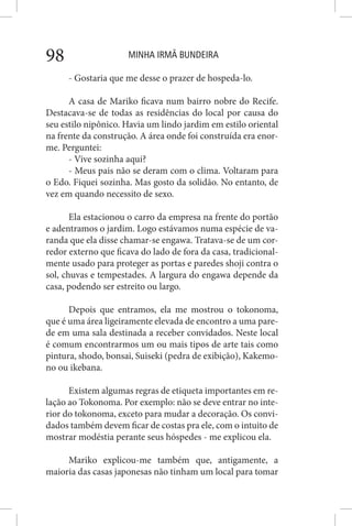 MINHA IRMÃ BUNDEIRA98
- Gostaria que me desse o prazer de hospeda-lo.
A casa de Mariko ficava num bairro nobre do Recife.
Destacava-se de todas as residências do local por causa do
seu estilo nipônico. Havia um lindo jardim em estilo oriental
na frente da construção. A área onde foi construída era enor-
me. Perguntei:
- Vive sozinha aqui?
- Meus pais não se deram com o clima. Voltaram para
o Edo. Fiquei sozinha. Mas gosto da solidão. No entanto, de
vez em quando necessito de sexo.
Ela estacionou o carro da empresa na frente do portão
e adentramos o jardim. Logo estávamos numa espécie de va-
randa que ela disse chamar-se engawa. Tratava-se de um cor-
redor externo que ficava do lado de fora da casa, tradicional-
mente usado para proteger as portas e paredes shoji contra o
sol, chuvas e tempestades. A largura do engawa depende da
casa, podendo ser estreito ou largo.
Depois que entramos, ela me mostrou o tokonoma,
que é uma área ligeiramente elevada de encontro a uma pare-
de em uma sala destinada a receber convidados. Neste local
é comum encontrarmos um ou mais tipos de arte tais como
pintura, shodo, bonsai, Suiseki (pedra de exibição), Kakemo-
no ou ikebana.
Existem algumas regras de etiqueta importantes em re-
lação ao Tokonoma. Por exemplo: não se deve entrar no inte-
rior do tokonoma, exceto para mudar a decoração. Os convi-
dados também devem ficar de costas pra ele, com o intuito de
mostrar modéstia perante seus hóspedes - me explicou ela.
Mariko explicou-me também que, antigamente, a
maioria das casas japonesas não tinham um local para tomar
 
