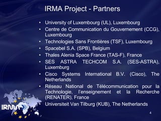 University of Luxembourg (UL), Luxembourg Centre d e Communication du Gouvernement (CCG), Luxembourg Technologies Sans Frontières (TSF), Luxembourg Spacebel S.A. (SPB), Belgium Thales Alenia Space France (TAS-F), France SES ASTRA TECHCOM S.A. (SES-ASTRA), Luxemburg Cisco Systems International B.V. (Cisco), The Netherlands Réseau National de Télécommunication pour la Technologie, l’enseignement et la Recherche (RENATER), France Universiteit Van Tilburg (KUB), The Netherlands IRMA Project - Partners 