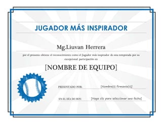 JUGADOR MÁS INSPIRADOR
Mg.Liuvan Herrera
por el presente obtiene el reconocimiento como el Jugador más inspirador de esta temporada por su
excepcional participación en
[NOMBRE DE EQUIPO]
PRESENTADO POR: [Nombre(s) firmante(s)]
EN EL DÍA DE HOY: [Haga clic para seleccionar una fecha]
 
