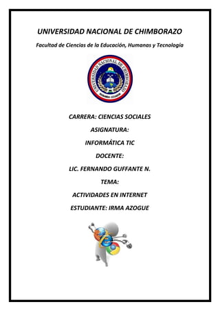 UNIVERSIDAD NACIONAL DE CHIMBORAZO
Facultad de Ciencias de la Educación, Humanas y Tecnología
CARRERA: CIENCIAS SOCIALES
ASIGNATURA:
INFORMÁTICA TIC
DOCENTE:
LIC. FERNANDO GUFFANTE N.
TEMA:
ACTIVIDADES EN INTERNET
ESTUDIANTE: IRMA AZOGUE
 