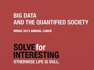 SOLVEfor
INTERESTING
OTHERWISE LIFE IS DULL.
BIG DATA
AND THE QUANTIFIED SOCIETY
IRMAC 2013 ANNUAL LUNCH
 