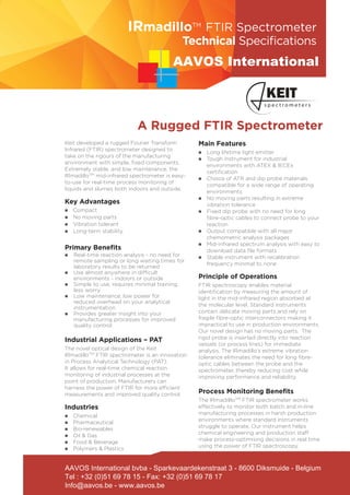 Keit developed a rugged Fourier Transform
Infrared (FTIR) spectrometer designed to
take on the rigours of the manufacturing
environment with simple, fixed components.
Extremely stable, and low maintenance, the
IRmadilloTM
mid-infrared spectrometer is easy-
to-use for real-time process monitoring of
liquids and slurries both indoors and outside.
Key Advantages
n	 Compact
n	 No moving parts
n	 Vibration tolerant
n	 Long-term stability
Primary Beneﬁts
n	 Real-time reaction analysis - no need for
remote sampling or long waiting times for
laboratory results to be returned
n Use almost anywhere in difficult
environments - indoors or outside
n Simple to use, requires minimal training,
less worry
n Low maintenance, low power for
reduced overhead on your analytical
instrumentation
n Provides greater insight into your
manufacturing processes for improved
quality control
Industrial Applications – PAT
The novel optical design of the Keit
IRmadilloTM
FTIR spectrometer is an innovation
in Process Analytical Technology (PAT).
It allows for real-time chemical reaction
monitoring of industrial processes at the
point of production. Manufacturers can
harness the power of FTIR for more efficient
measurements and improved quality control.
Industries
n	 Chemical
n	 Pharmaceutical
n	 Bio-renewables
n	 Oil & Gas
n	 Food & Beverage
n	 Polymers & Plastics
Main Features
n	 Long lifetime light emitter
n	 Tough instrument for industrial
environments with ATEX & IECEx
certification
n	 Choice of ATR and dip probe materials
compatible for a wide range of operating
environments
n	 No moving parts resulting in extreme
vibration tolerance
n	 Fixed dip probe with no need for long
fibre-optic cables to connect probe to your
reaction
n	 Output compatible with all major
chemometric analysis packages
n	 Mid-infrared spectrum analysis with easy to
download data file formats
n	 Stable instrument with recalibration
frequency minimal to none
Principle of Operations
FTIR spectroscopy enables material
identification by measuring the amount of
light in the mid-infrared region absorbed at
the molecular level. Standard instruments
contain delicate moving parts and rely on
fragile fibre-optic interconnectors making it
impractical to use in production environments.
Our novel design has no moving parts. The
rigid probe is inserted directly into reaction
vessels (or process lines) for immediate
analysis. The IRmadillo’s extreme vibration
tolerance eliminates the need for long fibre-
optic cables between the probe and the
spectrometer, thereby reducing cost while
improving performance and reliability.
Process Monitoring Beneﬁts
The IRmadillloTM
FTIR spectrometer works
effectively to monitor both batch and in-line
manufacturing processes in harsh production
environments where standard instruments
struggle to operate. Our instrument helps
chemical engineering and production staff
make process-optimising decisions in real time
using the power of FTIR spectroscopy.
A Rugged FTIR Spectrometer
Technical Speciﬁcations
IRmadilloTM
FTIR Spectrometer
AAVOS International
AAVOS International bvba - Sparkevaardekenstraat 3 - 8600 Diksmuide - Belgium
Tel : +32 (0)51 69 78 15 - Fax: +32 (0)51 69 78 17
Info@aavos.be - www.aavos.be
 