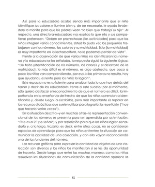 Así, para la educadora acaba siendo más importante que el niño
             identifique los colores e ilumine bien y, de ser necesario, le ayuda lleván-
             dole la manita para que los padres vean “lo bien que trabaja su hijo”. Al
             respecto, una directora-educadora nos explica lo que ella y sus compa-
             ñeras pretenden: “Deben ser provechosas (las actividades) para que los
             niños integren varios conocimientos. Usted lo pudo ver, los pequeños tra-
             bajaron con los números, los colores y su motricidad. Esto (la motricidad)
             es muy importante en la lectoescritura, no lo podemos perder de vista”.
                  Frente a la observación de que varios niños no identificaron los núme-
             ros y la educadora se los señalaba, la respuesta siguió la siguiente lógica:
             “De todo (identificación de los números, los colores y el desarrollo de la
             motricidad), lo más difícil es el número, es algo abstracto, que poco a
             poco los niños van comprendiendo, por eso, a las primeras no resulta, hay
             que ayudarlos, es lento pero los niños lo logran”.
                  Este espacio no es suficiente para analizar todo lo que hay detrás del
             hacer y decir de las educadoras frente a este suceso; por el momento,
             sólo quiero destacar el reconocimiento de que el número es difícil, la im-
             portancia en la enseñanza del hecho de que los niños aprendan a iden-
             tificarlos y, desde luego, a escribirlos, pero más importante es reparar en
             los recursos didácticos que suelen utilizar para lograrlo: la repetición (“hay
             que hacerlo varias veces”).
                  En la situación descrita –y en muchas otras– la representación conven-
             cional de los números se presenta para ser aprendida por ostentación:
             “Este es el 2” (se señala) y por repetición para que los niños logren recor-
             darlo y, a la larga, trazarlo; es decir, entre otras cosas, no se consideran
             espacios de aprendizaje para que los niños enfrenten la situación de co-
             municar la cantidad de una colección, y con ello vayan reconociendo
             una de las funciones del número.
                  Los recursos gráficos para expresar la cantidad de objetos de una co-
             lección son diversos y los niños los manifiestan si se les da oportunidad
             de hacerlo. Desde luego que entre las muchas maneras como los niños
             resuelven las situaciones de comunicación de la cantidad aparece la




                                                   15



02 GENERALES.indd 15                                                                          14/7/09 16:41:27
 