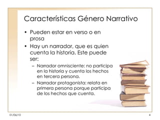 Características Género Narrativo Pueden estar en verso o en prosa Hay un narrador, que es quien cuenta la historia. Este puede ser: Narrador omnisciente: no participa en la historia y cuenta los hechos en tercera persona. Narrador protagonista: relata en primera persona porque participa de los hechos que cuenta. 