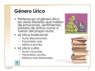 Género Lírico Pertenecen al género lírico las obras literarias que hablan de emociones, sentimientos, estados de ánimo como si fueran del propio autor. a) Lírica tradicional:  Autor desconocido. Transmisión oral. Métrica sencilla. b) Lírica culta: Autor conocido. Transmisión escrita. Métrica más elaborada. 
