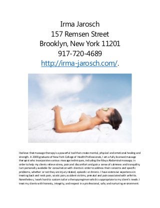 Irma Jarosch
157 Remsen Street
Brooklyn, New York 11201
917-720-4689
http://irma-jarosch.com/.
I believe that massage therapy is a powerful tool that create mental, physical and emotional healing and
strength. A 2009 graduate of New York College of Health Professionals, I am a fully licensed massage
therapist who incorporates various massage techniques, including the Maya Abdominal massage, in
order to help my clients relieve stress, pain and discomfort and gain a sense of calmness and tranquility.
I am personally available for consultation with clients in order to address their concerns and specific
problems, whether or not they are injury related, episodic or chronic. I have extensive experience in
treating back and neck pain, sciatic pain, accident victims, prenatal and pain associated with arthritis.
Nonetheless, I work hard to custom tailor a therapy regimen which is appropriate to my client's needs. I
treat my clients with honesty, integrity, and respect in a professional, safe, and nurturing environment.
 
