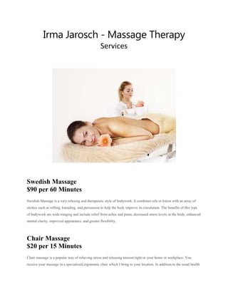 Irma Jarosch - Massage Therapy
Services
Swedish Massage
$90 per 60 Minutes
Swedish Massage is a very relaxing and therapeutic style of bodywork. It combines oils or lotion with an array of
strokes such as rolling, kneading, and percussion to help the body improve its circulation. The benefits of this type
of bodywork are wide-ranging and include relief from aches and pains, decreased stress levels in the body, enhanced
mental clarity, improved appearance, and greater flexibility.
Chair Massage
$20 per 15 Minutes
Chair massage is a popular way of relieving stress and releasing tension right in your home or workplace. You
receive your massage in a specialized ergonomic chair which I bring to your location. In addition to the usual health
 