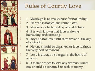 
Rules of Courtly Love
 1. Marriage is no real excuse for not loving.
 2. He who is not jealous cannot love.
 3. No one can be bound by a double love.
 4. It is well known that love is always
increasing or decreasing.
 5. Boys do not love until they arrive at the age
of maturity.
 6. No one should be deprived of love without
the very best of reasons.
 7. Love is always a stranger in the home of
avarice.
 8. It is not proper to love any woman whom
one should be ashamed to seek to marry.
 