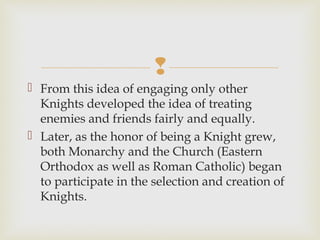 
 From this idea of engaging only other
Knights developed the idea of treating
enemies and friends fairly and equally.
 Later, as the honor of being a Knight grew,
both Monarchy and the Church (Eastern
Orthodox as well as Roman Catholic) began
to participate in the selection and creation of
Knights.
 