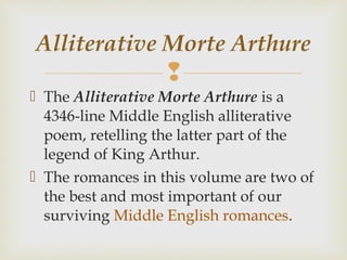 
 The Alliterative Morte Arthure is a
4346-line Middle English alliterative
poem, retelling the latter part of the
legend of King Arthur.
 The romances in this volume are two of
the best and most important of our
surviving Middle English romances.
Alliterative Morte Arthure
 