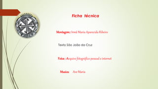 Ficha técnica 
Montagem:: Irmã Maria Aparecida Ribeiro 
Texto São João da Cruz 
Fotos : Arquivo fotográfico pessoal e internet 
Musica: Ave Maria 
