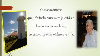 O que acontece 
quando tudo para mim já está no 
limiar da eternidade, 
eu estou, apenas, vislumbrando. 
 