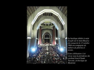 La basilique dédiée à saint Joseph sur le mont Royal a été consacrée le 17 octobre 2004 em compagnie de milliers de pèlerins et invités. Cette célébration s’est vécue sous la présidence du cardinal Jean-Claude Turcotte, archevêque de Montréal.
