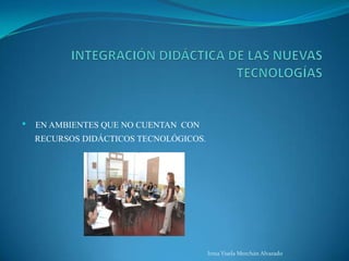 INTEGRACIÓN DIDÁCTICA DE LAS NUEVAS TECNOLOGÍASEN AMBIENTES QUE NO CUENTAN  CON         RECURSOS DIDÁCTICOS TECNOLÓGICOS.Irma Yisela Merchán Alvarado