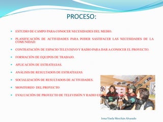 PROCESO:ESTUDIO DE CAMPO PARA CONOCER NECESIDADES DEL MEDIO.PLANIFICACIÓN DE ACTIVIDADES PARA PODER SASTIFACER LAS NECESIDADES DE LA COMUNIDAD.CONTRATACIÓN DE ESPACIO TELEVISIVO Y RADIO PARA DAR A CONOCER EL PROYECTO.FORMACIÓN DE EQUIPOS DE TRABAJO.APLICACIÓN DE ESTRATEGIAS.ANÁLISIS DE RESULTADOS DE ESTRATEGIAS.SOCIALIZACIÓN DE RESULTADOS DE ACTIVIDADES.MONITOREO  DEL PROYECTOEVALUACIÓN DE PROYECTO DE TELEVISIÓN Y RADIO EDUCATIVA COMUNITARIAIrma Yisela Merchán Alvarado