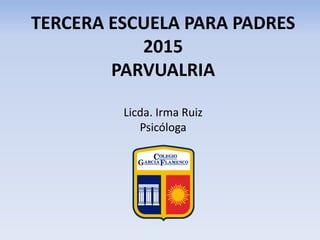TERCERA ESCUELA PARA PADRES
2015
PARVUALRIA
Licda. Irma Ruiz
Psicóloga
 