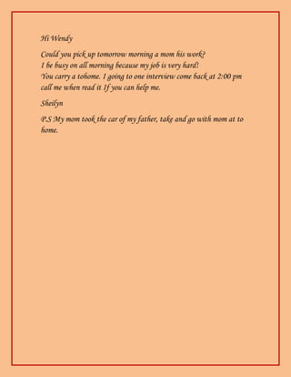 Hi Wendy
Could you pick up tomorrow morning a mom his work?
I be busy on all morning because my job is very hard!
You carry a tohome. I going to one interview come back at 2:00 pm
call me when read it If you can help me.
Sheilyn
P.S My mom took the car of my father, take and go with mom at to
home.
 