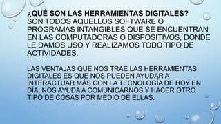 ¿QUÉ SON LAS HERRAMIENTAS DIGITALES?
SON TODOS AQUELLOS SOFTWARE O
PROGRAMAS INTANGIBLES QUE SE ENCUENTRAN
EN LAS COMPUTADORAS O DISPOSITIVOS, DONDE
LE DAMOS USO Y REALIZAMOS TODO TIPO DE
ACTIVIDADES.
LAS VENTAJAS QUE NOS TRAE LAS HERRAMIENTAS
DIGITALES ES QUE NOS PUEDEN AYUDAR A
INTERACTUAR MÁS CON LA TECNOLOGÍA DE HOY EN
DÍA, NOS AYUDA A COMUNICARNOS Y HACER OTRO
TIPO DE COSAS POR MEDIO DE ELLAS.

 
