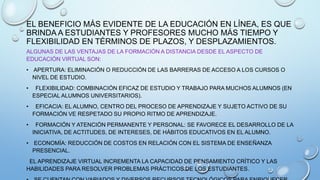 EL BENEFICIO MÁS EVIDENTE DE LA EDUCACIÓN EN LÍNEA, ES QUE
BRINDA A ESTUDIANTES Y PROFESORES MUCHO MÁS TIEMPO Y
FLEXIBILIDAD EN TÉRMINOS DE PLAZOS, Y DESPLAZAMIENTOS.
ALGUNAS DE LAS VENTAJAS DE LA FORMACIÓN A DISTANCIA DESDE EL ASPECTO DE
EDUCACIÓN VIRTUAL SON:
• APERTURA: ELIMINACIÓN O REDUCCIÓN DE LAS BARRERAS DE ACCESO A LOS CURSOS O
NIVEL DE ESTUDIO.
•

FLEXIBILIDAD: COMBINACIÓN EFICAZ DE ESTUDIO Y TRABAJO PARA MUCHOS ALUMNOS (EN
ESPECIAL ALUMNOS UNIVERSITARIOS).

•

EFICACIA: EL ALUMNO, CENTRO DEL PROCESO DE APRENDIZAJE Y SUJETO ACTIVO DE SU
FORMACIÓN VE RESPETADO SU PROPIO RITMO DE APRENDIZAJE.

•

FORMACIÓN Y ATENCIÓN PERMANENTE Y PERSONAL: SE FAVORECE EL DESARROLLO DE LA
INICIATIVA, DE ACTITUDES, DE INTERESES, DE HÁBITOS EDUCATIVOS EN EL ALUMNO.

• ECONOMÍA: REDUCCIÓN DE COSTOS EN RELACIÓN CON EL SISTEMA DE ENSEÑANZA
PRESENCIAL.
EL APRENDIZAJE VIRTUAL INCREMENTA LA CAPACIDAD DE PENSAMIENTO CRÍTICO Y LAS
HABILIDADES PARA RESOLVER PROBLEMAS PRÁCTICOS DE LOS ESTUDIANTES.

 