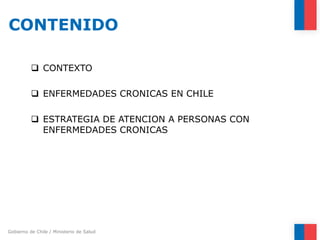 Gobierno de Chile / Ministerio de Salud 
CONTENIDO 
 
CONTEXTO 
ENFERMEDADES CRONICAS EN CHILE 
ESTRATEGIA DE ATENCION ...