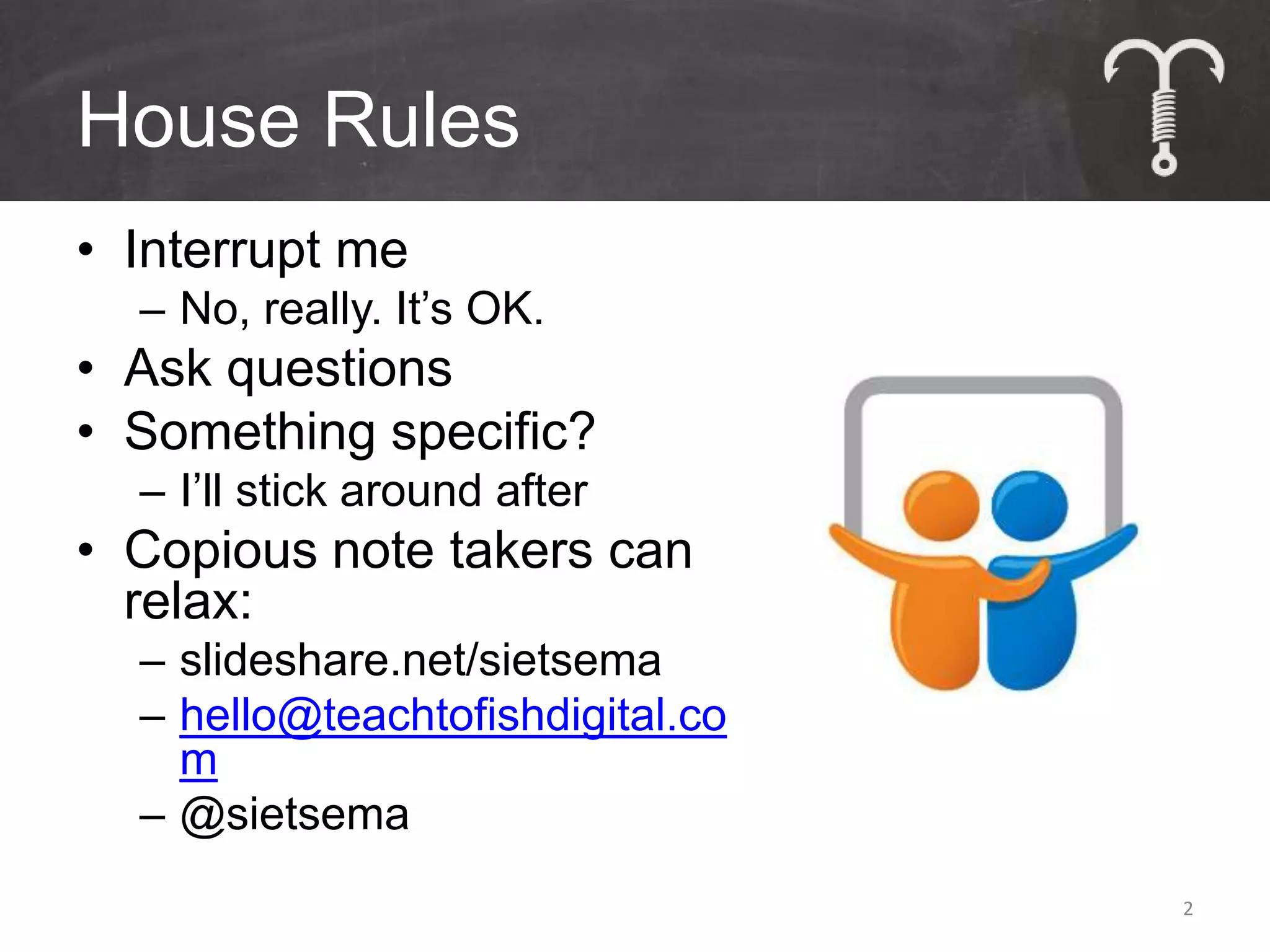 House Rules
• Interrupt me
  – No, really. It’s OK.
• Ask questions
• Something specific?
  – I’ll stick around after
• Copious note takers can
  relax:
  – slideshare.net/sietsema
  – hello@teachtofishdigital.co
    m
  – @sietsema
                                  2
 