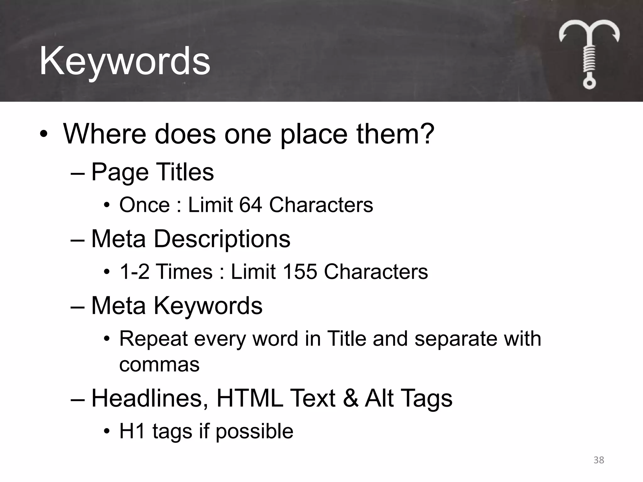 Keywords
• Where does one place them?
  – Page Titles
    • Once : Limit 64 Characters
  – Meta Descriptions
    • 1-2 Times : Limit 155 Characters
  – Meta Keywords
    • Repeat every word in Title and separate with
      commas
  – Headlines, HTML Text & Alt Tags
    • H1 tags if possible
                                                     38
 