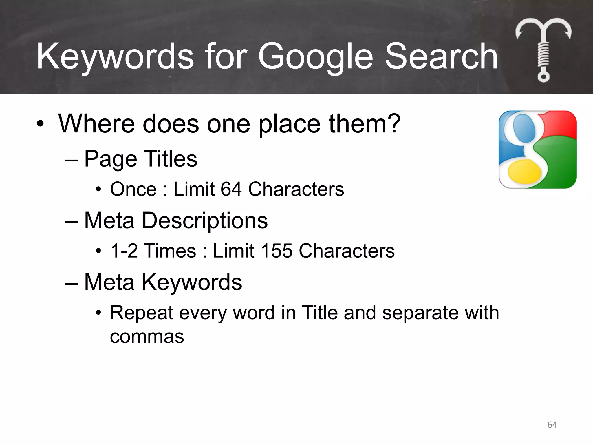 Keywords for Google Search
• Where does one place them?
  – Page Titles
    • Once : Limit 64 Characters
  – Meta Descriptions
    • 1-2 Times : Limit 155 Characters
  – Meta Keywords
    • Repeat every word in Title and separate with
      commas



                                                     64
 