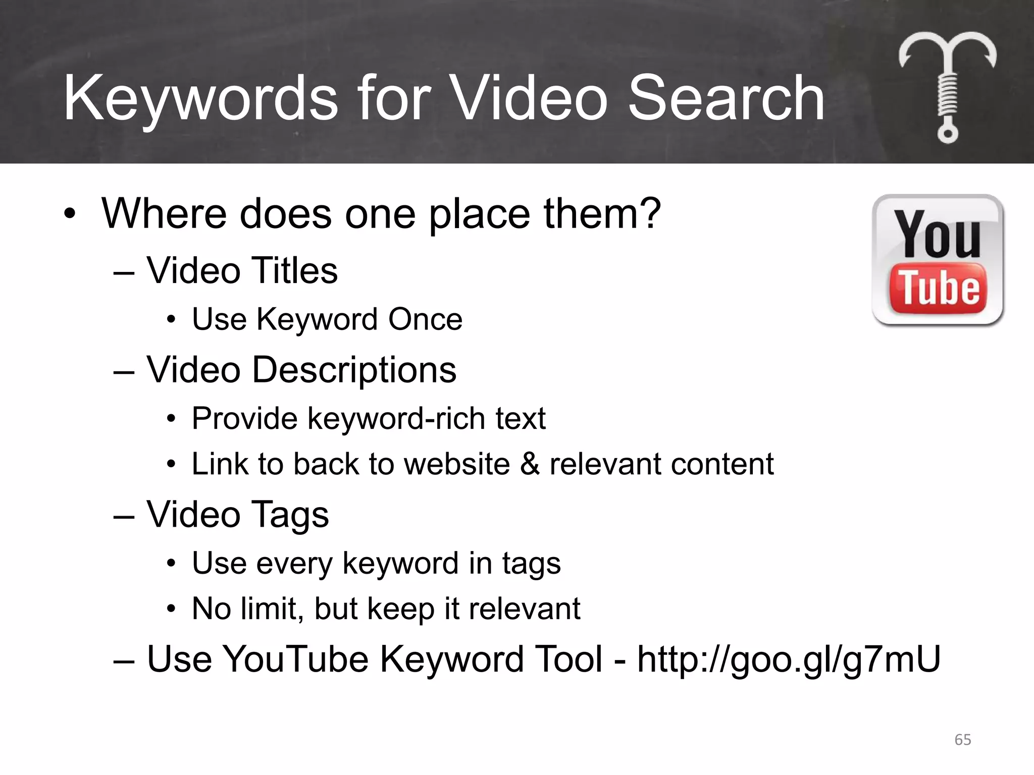 Keywords for Video Search
• Where does one place them?
  – Video Titles
     • Use Keyword Once
  – Video Descriptions
     • Provide keyword-rich text
     • Link to back to website & relevant content
  – Video Tags
     • Use every keyword in tags
     • No limit, but keep it relevant
  – Use YouTube Keyword Tool - http://goo.gl/g7mU
                                                    65
 