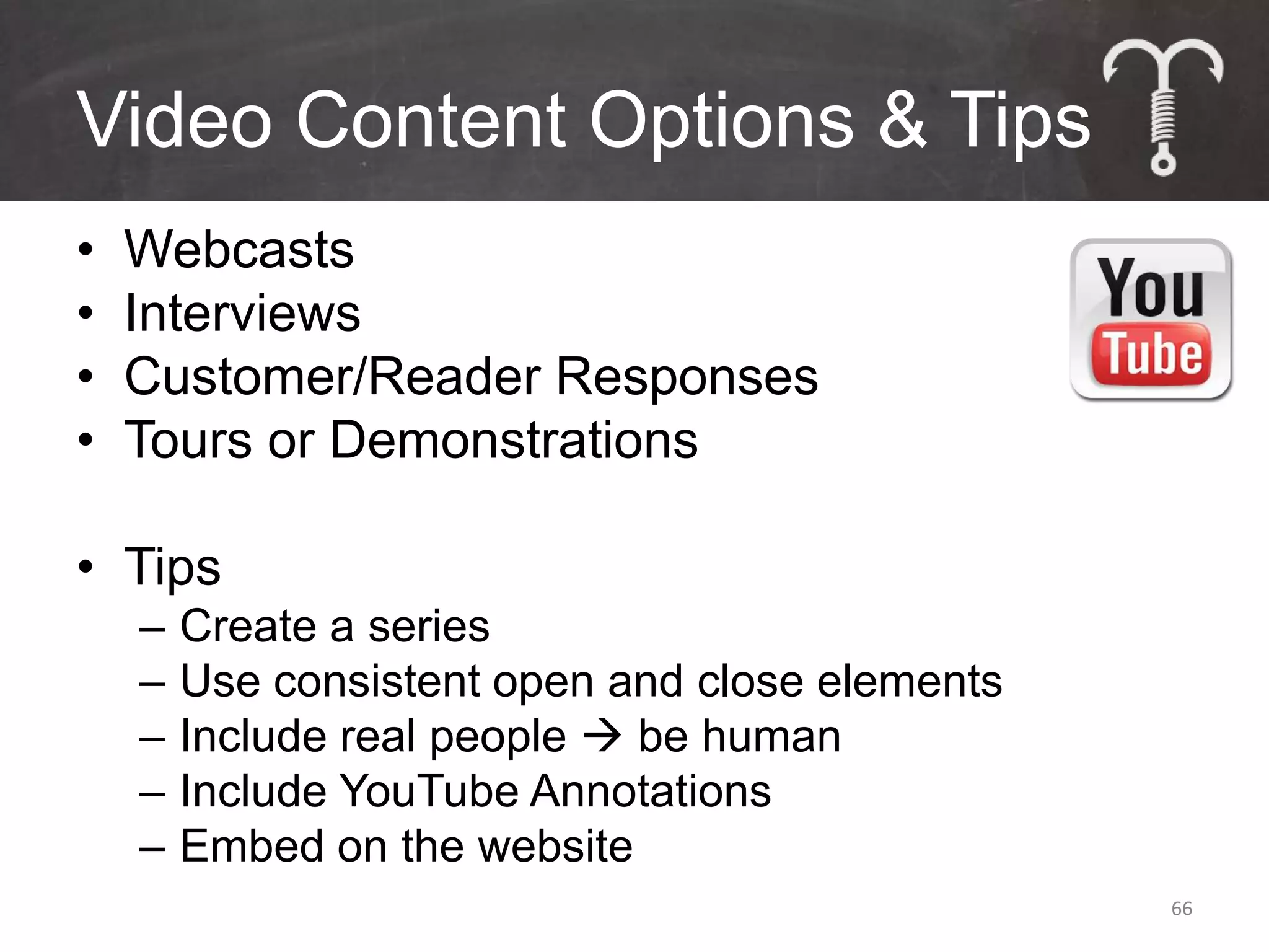 Video Content Options & Tips
•   Webcasts
•   Interviews
•   Customer/Reader Responses
•   Tours or Demonstrations

• Tips
    –   Create a series
    –   Use consistent open and close elements
    –   Include real people  be human
    –   Include YouTube Annotations
    –   Embed on the website
                                                 66
 