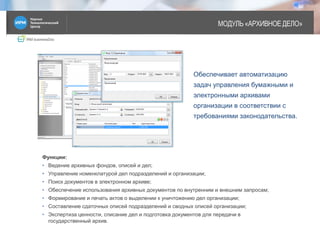 IRM businessDoc
МОДУЛЬ «АРХИВНОЕ ДЕЛО»
12
Функции:
• Ведение архивных фондов, описей и дел;
• Управление номенклатурой дел подразделений и организации;
• Поиск документов в электронном архиве;
• Обеспечение использования архивных документов по внутренним и внешним запросам;
• Формирование и печать актов о выделении к уничтожению дел организации;
• Составление сдаточных описей подразделений и сводных описей организации;
• Экспертиза ценности, списание дел и подготовка документов для передачи в
государственный архив.
Обеспечивает автоматизацию
задач управления бумажными и
электронными архивами
организации в соответствии с
требованиями законодательства.
 