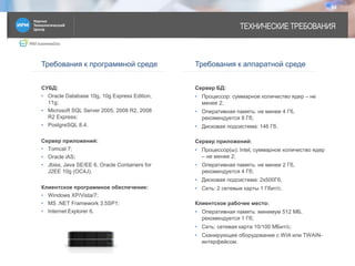 IRM businessDoc
ТЕХНИЧЕСКИЕ ТРЕБОВАНИЯ
14
Требования к программной среде Требования к аппаратной среде
СУБД:
• Oracle Database 10g, 10g Express Edition,
11g;
• Microsoft SQL Server 2005, 2008 R2, 2008
R2 Express;
• PostgreSQL 8.4.
Сервер приложений:
• Tomcat 7;
• Oracle iAS;
• Jbiss, Java SE/EE 6, Oracle Containers for
J2EE 10g (OC4J).
Клиентское программное обеспечение:
• Windows XP/Vista/7;
• MS .NET Framework 3.5SP1;
• Internet Explorer 6.
Сервер БД:
• Процессор: суммарное количество ядер – не
менее 2;
• Оперативная память: не менее 4 Гб,
рекомендуется 8 Гб;
• Дисковая подсистема: 146 Гб.
Сервер приложений:
• Процессор(ы): Intel, суммарное количество ядер
– не менее 2;
• Оперативная память: не менее 2 Гб,
рекомендуется 4 Гб;
• Дисковая подсистема: 2х500Гб;
• Сеть: 2 сетевые карты 1 Гбит/с.
Клиентское рабочее место:
• Оперативная память: минимум 512 МБ,
рекомендуется 1 Гб;
• Сеть: сетевая карта 10/100 МБит/с;
• Сканирующее оборудование с WIA или TWAIN-
интерфейсом.
 