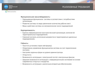 IRM businessDoc
РЕАЛИЗОВННЫЕ ТРЕБОВАНИЯ
Функциональная масштабируемость:
• Наращивание функционала системы в соответствии с потребностями
организации;
• Развитие системы по мере увеличения количества рабочих мест;
• Ввод в действие системы на неограниченном числе подразделений.
Корпоративность:
• Единое информационное пространство всей организации, включая её
территориальные подразделения;
• Сквозной контроль исполнения документов в территориально удаленных
подразделениях.
Гибкость:
• Простота установки (через web-форму);
• Оперативное управление функционалом системы за счет переключения
настроек;
• Настройка экранных форм на уровне администратора.
• Открытость:
• Возможность интеграции с электронной почтой, электронным факсом;
• Широкие возможности интеграции с информационными системами на основе
современных открытых стандартов;
• Возможность интеграции с различным аппаратным обеспечением.
2
 