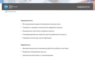 IRM businessDoc
НАДЕЖНОСТЬ
Защищенность:
• Многоуровневое администрирование прав доступа;
• Создание и проверка электронной цифровой подписи;
• Защищенные протоколы передачи данных;
• Сертифицированные средства криптографической защиты;
• Современные методы аутентификации.
Надежность:
• Автоматическое восстановление работоспособности системы;
• Резервное копирование данных;
• Удаленный мониторинг и сопровождение.
3
 