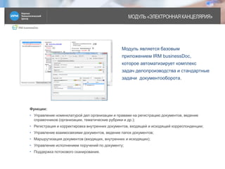 IRM businessDoc
МОДУЛЬ «ЭЛЕКТРОННАЯ КАНЦЕЛЯРИЯ»
6
Модуль является базовым
приложением IRM businessDoc,
которое автоматизирует комплекс
задач делопроизводства и стандартные
задачи документооборота.
Функции:
• Управление номенклатурой дел организации и правами на регистрацию документов, ведение
справочников (организации, тематические рубрики и др.);
• Регистрация и корректировка внутренних документов, входящей и исходящей корреспонденции;
• Управление взаимосвязями документов, ведение папок документов;
• Маршрутизация документов (входящих, внутренних и исходящих);
• Управление исполнением поручений по документу;
• Поддержка потокового сканирования.
 